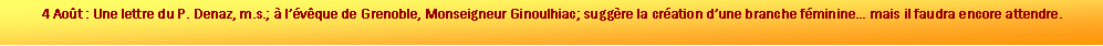 Zone de Texte: 4 Aot : Une lettre du P. Denaz, m.s.;  lvque de Grenoble, Monseigneur Ginoulhiac; suggre la cration dune branche fminine mais il faudra encore attendre.