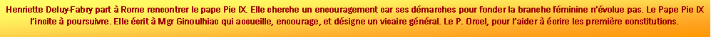 Zone de Texte: Henriette Deluy-Fabry part  Rome rencontrer le pape Pie IX. Elle cherche un encouragement car ses dmarches pour fonder la branche fminine nvolue pas. Le Pape Pie IX lincite  poursuivre. Elle crit  Mgr Ginoulhiac qui accueille, encourage, et dsigne un vicaire gnral. Le P. Orcel, pour laider  crire les premire constitutions.