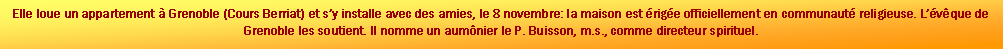 Zone de Texte: Elle loue un appartement  Grenoble (Cours Berriat) et sy installe avec des amies, le 8 novembre: la maison est rige officiellement en communaut religieuse. Lvque de Grenoble les soutient. Il nomme un aumnier le P. Buisson, m.s., comme directeur spirituel.