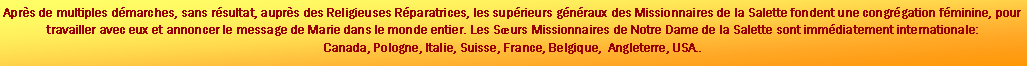 Zone de Texte: Aprs de multiples dmarches, sans rsultat, auprs des Religieuses Rparatrices, les suprieurs gnraux des Missionnaires de la Salette fondent une congrgation fminine, pour travailler avec eux et annoncer le message de Marie dans le monde entier. Les Surs Missionnaires de Notre Dame de la Salette sont immdiatement internationale: Canada, Pologne, Italie, Suisse, France, Belgique,  Angleterre, USA..