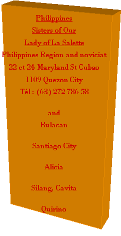Zone de Texte: PhilippinesSisters of Our Lady of La SalettePhilippines Region and noviciat22 et 24 Maryland St Cubao1109 Quezon CityTl : (63) 272 786 58andBulacanSantiago CityAliciaSilang, Cavita Quirino